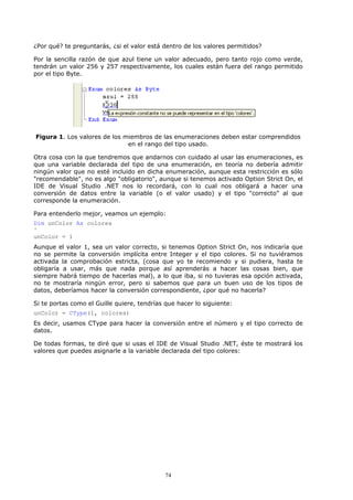 ¿Por qué? te preguntarás, ¿si el valor está dentro de los valores permitidos?

Por la sencilla razón de que azul tiene un valor adecuado, pero tanto rojo como verde,
tendrán un valor 256 y 257 respectivamente, los cuales están fuera del rango permitido
por el tipo Byte.




Figura 1. Los valores de los miembros de las enumeraciones deben estar comprendidos
                              en el rango del tipo usado.

Otra cosa con la que tendremos que andarnos con cuidado al usar las enumeraciones, es
que una variable declarada del tipo de una enumeración, en teoría no debería admitir
ningún valor que no esté incluido en dicha enumeración, aunque esta restricción es sólo
"recomendable", no es algo "obligatorio", aunque si tenemos activado Option Strict On, el
IDE de Visual Studio .NET nos lo recordará, con lo cual nos obligará a hacer una
conversión de datos entre la variable (o el valor usado) y el tipo "correcto" al que
corresponde la enumeración.

Para entenderlo mejor, veamos un ejemplo:
Dim unColor As colores
'
unColor = 1
Aunque el valor 1, sea un valor correcto, si tenemos Option Strict On, nos indicaría que
no se permite la conversión implícita entre Integer y el tipo colores. Si no tuviéramos
activada la comprobación estricta, (cosa que yo te recomiendo y si pudiera, hasta te
obligaría a usar, más que nada porque así aprenderás a hacer las cosas bien, que
siempre habrá tiempo de hacerlas mal), a lo que iba, si no tuvieras esa opción activada,
no te mostraría ningún error, pero si sabemos que para un buen uso de los tipos de
datos, deberíamos hacer la conversión correspondiente, ¿por qué no hacerla?

Si te portas como el Guille quiere, tendrías que hacer lo siguiente:
unColor = CType(1, colores)
Es decir, usamos CType para hacer la conversión entre el número y el tipo correcto de
datos.

De todas formas, te diré que si usas el IDE de Visual Studio .NET, éste te mostrará los
valores que puedes asignarle a la variable declarada del tipo colores:




                                             74
 