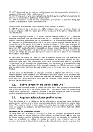 "El .NET Framework es un entorno multi-lenguaje para la construcción, distribución y
ejecución de Servicios Webs y aplicaciones."
"El .NET Framework es una nueva plataforma diseñada para simplificar el desarrollo de
aplicaciones en el entorno distribuido de Internet."
"El .NET Framework consta de dos componentes principales: el Common Language
Runtime y la librería de clases .NET Framework."

Tercer intento, aclarando las cosas, para que se te "queden" grabadas:
El .NET Framework es el corazón de .NET, cualquier cosa que queramos hacer en
cualquier lenguaje .NET debe pasar por el filtro cualquiera de las partes integrantes del
.NET Framework.

El Common Lenguage Runtime (CLR) es una serie de librerías dinámicas (DLLs), también
llamadas assemblies, que hacen las veces de las DLLs del API de Windows así como las
librerías runtime de Visual Basic o C++. Como sabrás, y si no lo sabes ahora te lo cuento
yo, cualquier ejecutable depende de una forma u otra de una serie de librerías, ya sea en
tiempo de ejecución como a la hora de la compilación. Pues el CLR es eso, una serie de
librerías usadas en tiempo de ejecución para que nuestros ejecutables o cualquiera
basado en .NET puedan funcionar. Se acabó eso de que existan dos tipos de ejecutables:
los que son autosuficientes y no dependen de librerías externas o los que necesitan de
librerías en tiempo de ejecución para poder funcionar, tal es el caso de las versiones
anteriores de Visual Basic.

Por otro lado, la librería de clases de .NET Framework proporciona una jerarquía de
clases orientadas a objeto disponibles para cualquiera de los lenguajes basados en .NET,
incluido el Visual Basic. Esto quiere decir que a partir de ahora Visual Basic ya no será la
"oveja negra" de los lenguajes de programación, sino que tendrá a su disposición todas
las clases disponibles para el resto de los lenguajes basados en .NET, (o casi), con lo cual
sólo nos diferenciará del resto de programadores en la forma de hacer las cosas: ¡más
fáciles!

VB.NET ahora es totalmente un lenguaje orientado a objetos con herencia y todo.
También permite crear Threads o hilos o tramas de ejecución y otras cosas que antes nos
estaban vetadas. De todo esto veremos en esta serie de "entregas", espero que, aunque
es un poco más complicado que el Visual Basic de "siempre", confío en que te sea fácil de
asimilar. ¡A ver si lo consigo!

   0.3.       Sobre la versión de Visual Basic .NET:
A la hora de escribir estas líneas, la versión de Visual Basic .NET que hay disponible es la
que se incluye en la Beta2 de Visual Studio .NET. Pero según dicen, la versión final
tendrá pocos cambios con respecto a la Beta 2, así que, espero que todo lo que aquí
explique sea válido para la versión definitiva de Visual Basic .NET.

   0.4.       Algunas aclaraciones preliminares:
Antes de empezar a ver el código, un par de aclaraciones, que aunque ahora puede ser
que te suenen a chino, (si eres chino o conoces ese idioma, sólo decirte que es una frase
hecha: "me suena a chino" es como decir: "no sé de que me estás hablando"), pronto
serán tan usuales que acabarás por asimilarlas como si toda tu vida las hubieras estado
usando... o casi...
Extensión de los ficheros de código.
En Visual Basic .NET a diferencia de lo que ocurría en las versiones anteriores de Visual
Basic, sólo existe un tipo de fichero de código, el cual tiene la extensión .vb, en este tipo
de fichero pueden coexistir distintos tipos de elementos, por ejemplo: un módulo de
clase, un formulario, un módulo de código, un control, etc.; mientras que en las
versiones anteriores de Visual Basic, cada uno de estos elementos tenían su propio tipo

                                             8
 