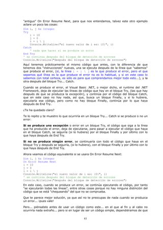 "antiguo" On Error Resume Next, para que nos entendamos, talvez este otro ejemplo
aclare un poco las cosas:
Dim i, j As Integer
Try
    i = 10
    j = 0
    i = i  j
    Console.WriteLine("el nuevo valor de i es: {0}", i)
Catch
    ' nada que hacer si se produce un error
End Try
' se continúa después del bloque de detección de errores
Console.WriteLine("después del bloque de detección de errores")
Aquí tenemos prácticamente el mismo código que antes, con la diferencia de que
tenemos dos "instrucciones" nuevas, una se ejecuta después de la línea que "sabemos"
que produce el error, (sí, la línea i = i  j es la que produce el error, pero el que
sepamos qué línea es la que produce el error no es lo habitual, y si en este caso lo
sabemos con total certeza, es sólo es para que comprendamos mejor todo esto...), y la
otra después del bloque Try... Catch.

Cuando se produce el error, el Visual Basic .NET, o mejor dicho, el runtime del .NET
Framework, deja de ejecutar las líneas de código que hay en el bloque Try, (las que hay
después de que se produzca la excepción), y continúa por el código del bloque Catch,
que en este caso no hay nada, así que, busca un bloque Finally, y si lo hubiera,
ejecutaría ese código, pero como no hay bloque Finally, continúa por lo que haya
después de End Try.

¿Te ha quedado claro?

Te lo repito y te muestro lo que ocurriría en un bloque Try... Catch si se produce o no un
error:

Si se produce una excepción o error en un bloque Try, el código que siga a la línea
que ha producido el error, deja de ejecutarse, para pasar a ejecutar el código que haya
en el bloque Catch, se seguiría (si lo hubiera) por el bloque Finally y por último con lo
que haya después de End Try.

Si no se produce ningún error, se continuaría con todo el código que haya en el
bloque Try y después se seguiría, (si lo hubiera), con el bloque Finally y por último con lo
que haya después de End Try.

Ahora veamos el código equivalente si se usara On Error Resume Next:
Dim i, j As Integer
On Error Resume Next
i = 10
j = 0
i = i  j
Console.WriteLine("el nuevo valor de i es: {0}", i)
' se continúa después del bloque de detección de errores
Console.WriteLine("después del bloque de detección de errores")
En este caso, cuando se produce un error, se continúa ejecutando el código, por tanto
"se ejecutarán todas las líneas", entre otras cosas porque no hay ninguna distinción del
código que se está "chequeando" del que no se comprueba.

Que te parece mejor solución, ya que así no te preocupas de nada cuando se produzca
un error... ¡pues vale!

Pero... piénsatelo antes de usar un código como este... en el que al fin y al cabo no
ocurriría nada extraño... pero si en lugar de ser un código simple, dependiéramos de que

                                            83
 