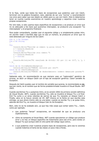 Si te fijas, verás que todos los tipos de excepciones que podemos usar con Catch,
terminan con la palabra Exception, esto, además de ser una "norma" o recomendación
nos sirve para saber que ese objeto es válido para su uso con Catch. Esto lo deberíamos
tener en cuenta cuando avancemos en nuestro aprendizaje y sepamos crear nuestras
propias excepciones.

Por otro lado, si sólo usamos tipos específicos de excepciones y se produce un error que
no es adecuado a los tipos que queremos interceptar, se producirá una excepción "no
interceptada" y el programa finalizará.

Para poder comprobarlo, puedes usar el siguiente código y si simplemente pulsas intro,
sin escribir nada o escribes algo que no sea un número, se producirá un error que no
está detectado por ninguno de los Catch:
Dim i, j As Integer
Dim s As String
'
Try
    Console.Write("Escribe un número (y pulsa Intro) ")
    s = Console.ReadLine
    i = CInt(s)
    Console.Write("Escribe otro número ")
    s = Console.ReadLine
    j = CInt(s)
    '
    Console.WriteLine("El resultado de dividir {0} por {1} es {2}", i, j, i
 j)
    '
Catch ex As DivideByZeroException
    Console.WriteLine("ERROR: división por cero")
Catch ex As OverflowException
    Console.WriteLine("ERROR: de desbordamiento (número demasiado grande)")
End Try
Sabiendo esto, mi recomendación es que siempre uses un "capturador" genérico de
errores, es decir un bloque Catch con el tipo de excepción genérica: Catch variable As
Exception.

Después de Catch puedes usar el nombre de variable que quieras, la recomendada es ex,
que por cierto, es el nombre que de forma predeterminada muestra el Visual Studio .NET
2003.

Cuando escribimos Try y pulsamos Intro, en la versión 2002 (la primera versión definitiva
de Visual Studio .NET), cuando escribimos Try, sólo se muestra el bloque Try y el final:
End Try junto a un aviso (dientes de sierra) de que Try necesita un bloque Catch o
Finally, pero en la futura versión de VS .NET (futura en la fecha en que escribo esta
entrega, ya que ahora mismo sólo es una beta), cuando se escribe Try y se pulsa Intro,
además del End Try, se muestra el bloque Catc ex As Exception.

Bien, esto no se ha acabado aún, ya que hay más cosas que contar sobre Try... Catch,
como por ejemplo:

   •   que podemos "lanzar" excepciones, sin necesidad de que se produzca una
       explícitamente,

   •   cómo se comporta el Visual Basic .NET cuando ejecutamos un código que produce
       error y no hay un bloque específico de tratamiento para ese error, pero existe un
       bloque Try que aunque esté en otra parte del código sigue activo,

   •   o que podemos crear nuestras propios tipos de excepciones, pero eso lo veremos
       cuando tratemos el tema de las clases un poco más a fondo.


                                           86
 