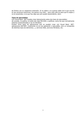 de fichero con su respectiva extensión. Si no sabes o no quieres saber de lo que ocurría
en las versiones anteriores, me parece muy bien... pero esto sólo es para que lo sepas y
no te sorprenda, si es que hay algo que aún puede sorprenderte, claro.

Tipos de ejecutables.
Con Visual Basic .NET puedes crear básicamente estos dos tipos de ejecutables:
de consola, no gráfico, al estilo del viejo MS-DOS, y gráficos, como los que normalmente
estamos acostumbrados a ver en Windows.
Existen otros tipos de aplicaciones que se pueden crear con Visual Basic .NET:
aplicaciones ASP.NET, (realmente no es una aplicación o ejecutable, sino un compendio
de distintos tipos de elementos...), servicios Web, servicios Windows, etc.




                                           9
 