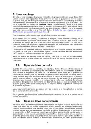 9. Novena entrega
En esta novena entrega del curso de iniciación a la programación con Visual Basic .NET
vamos a ver un tipo especial de datos, al menos eso será lo que pienses cuando te diga
lo que es pero, (si has trabajado con las versiones anteriores de Visual Basic), a lo largo
de esta entrega descubrirás que no todo lo que creías sigue siendo igual que antes... no,
no te preocupes, no hablaré de Grandes Temas (en mayúsculas), ni de lo que puede
que estés pensando al ver la fecha en la que escribo esta entrega... aquí sólo se tratan
temas relacionados con la programación, así que descansa, relájate y no te preocupes,
que esta noche podrás ir a la Misa del Gallo... (¡Guille! te van a tachar de ateo y
blasfemo, así que cuidadín con lo que dices...)

Que el personal esté tranquilo, que me refería al tema de los Arrays.

Si no sabes nada de Arrays, (o matrices o arreglos, como prefieras llamarlo, en la
documentación en español de Visual Studio .NET se llaman matrices, pero yo voy a usar
el nombre en inglés, ya que es el que estoy acostumbrado a usar.), lo que voy a
comentar en este párrafo te será indiferente, pero aún así, podrías leerlo para que tengas
más oportunidades de saber de qué estoy hablando...

Los arrays en las versiones anteriores de Visual Basic eran tipos de datos de los llamados
por valor, al igual que lo son los tipos Integer, Double, etcétera. Pero en Visual Basic
.NET, los arrays realmente son tipos por referencia.

Antes de entrar en detalles sobre los arrays, creo que, ya que lo he mencionado,
deberíamos ver en qué se diferencian los tipos de datos por valor y los tipos de datos por
referencia.


   9.1.       Tipos de datos por valor
Cuando dimensionamos una variable, por ejemplo, de tipo Integer, el CLR reserva el
espacio de memoria que necesita para almacenar un valor del tipo indicado; cuando a
esa variable le asignamos un valor, el CLR almacena dicho valor en la posición de
memoria que reservó para esa variable. Si posteriormente asignamos un nuevo valor a
dicha variable, ese valor se almacena también en la memoria, sustituyendo el anterior,
eso lo tenemos claro, ya que así es como funcionan las variables. Si a continuación
creamos una segunda variable y le asignamos el valor que contenía la primera,
tendremos dos posiciones de memoria con dos valores, que por pura casualidad, resulta
que son iguales, entre otras cosas porque a la segunda hemos asignado un valor "igual"
al que tenía la primera.

Vale, seguramente pensarás que eso es así y así es como te lo he explicado o al menos,
así es como lo habías entendido.

Pero, espera a leer lo siguiente y después seguimos hablando... a ver si te parece que lo
tenías "aprendido".


   9.2.       Tipos de datos por referencia
En Visual Basic .NET también podemos crear objetos, los objetos se crean a partir de una
clase, (del tema de las clases hablaremos largo y tendido en entregas posteriores).
Cuando dimensionamos una variable cuyo tipo es una clase, simplemente estamos
creando una variable que es capaz de manipular un objeto de ese tipo, en el momento de
la declaración, el CLR no reserva espacio para el objeto que contendrá esa variable, ya
que esto sólo lo hace cuando usamos la instrucción New. En el momento en que creamos
el objeto, (mediante New), es cuando el CLR reserva la memoria para dicho objeto y le
dice a la variable en que parte de la memoria está almacenado, de forma que la variable


                                            91
 