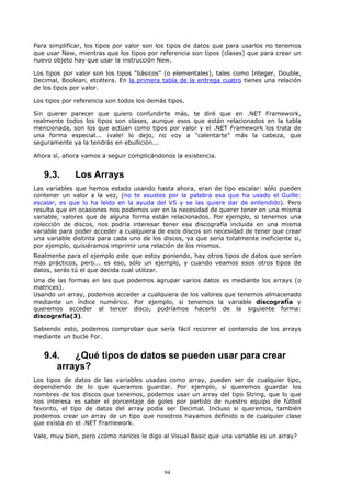 Para simplificar, los tipos por valor son los tipos de datos que para usarlos no tenemos
que usar New, mientras que los tipos por referencia son tipos (clases) que para crear un
nuevo objeto hay que usar la instrucción New.

Los tipos por valor son los tipos "básicos" (o elementales), tales como Integer, Double,
Decimal, Boolean, etcétera. En la primera tabla de la entrega cuatro tienes una relación
de los tipos por valor.

Los tipos por referencia son todos los demás tipos.

Sin querer parecer que quiero confundirte más, te diré que en .NET Framework,
realmente todos los tipos son clases, aunque esos que están relacionados en la tabla
mencionada, son los que actúan como tipos por valor y el .NET Framework los trata de
una forma especial... ¡vale! lo dejo, no voy a "calentarte" más la cabeza, que
seguramente ya la tendrás en ebullición...

Ahora sí, ahora vamos a seguir complicándonos la existencia.


   9.3.       Los Arrays
Las variables que hemos estado usando hasta ahora, eran de tipo escalar: sólo pueden
contener un valor a la vez, (no te asustes por la palabra esa que ha usado el Guille:
escalar, es que lo ha leído en la ayuda del VS y se las quiere dar de entendido). Pero
resulta que en ocasiones nos podemos ver en la necesidad de querer tener en una misma
variable, valores que de alguna forma están relacionados. Por ejemplo, si tenemos una
colección de discos, nos podría interesar tener esa discografía incluida en una misma
variable para poder acceder a cualquiera de esos discos sin necesidad de tener que crear
una variable distinta para cada uno de los discos, ya que sería totalmente ineficiente si,
por ejemplo, quisiéramos imprimir una relación de los mismos.
Realmente para el ejemplo este que estoy poniendo, hay otros tipos de datos que serían
más prácticos, pero... es eso, sólo un ejemplo, y cuando veamos esos otros tipos de
datos, serás tú el que decida cual utilizar.
Una de las formas en las que podemos agrupar varios datos es mediante los arrays (o
matrices).
Usando un array, podemos acceder a cualquiera de los valores que tenemos almacenado
mediante un índice numérico. Por ejemplo, si tenemos la variable discografía y
queremos acceder al tercer disco, podríamos hacerlo de la siguiente forma:
discografía(3).

Sabiendo esto, podemos comprobar que sería fácil recorrer el contenido de los arrays
mediante un bucle For.


   9.4.   ¿Qué tipos de datos se pueden usar para crear
      arrays?
Los tipos de datos de las variables usadas como array, pueden ser de cualquier tipo,
dependiendo de lo que queramos guardar. Por ejemplo, si queremos guardar los
nombres de los discos que tenemos, podemos usar un array del tipo String, que lo que
nos interesa es saber el porcentaje de goles por partido de nuestro equipo de fútbol
favorito, el tipo de datos del array podía ser Decimal. Incluso si queremos, también
podemos crear un array de un tipo que nosotros hayamos definido o de cualquier clase
que exista en el .NET Framework.

Vale, muy bien, pero ¿cómo narices le digo al Visual Basic que una variable es un array?




                                            94
 