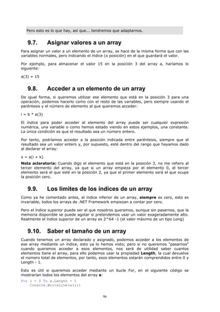 Pero esto es lo que hay, así que... tendremos que adaptarnos.


   9.7.        Asignar valores a un array
Para asignar un valor a un elemento de un array, se hace de la misma forma que con las
variables normales, pero indicando el índice (o posición) en el que guardará el valor.

Por ejemplo, para almacenar el valor 15 en la posición 3 del array a, haríamos lo
siguiente:

a(3) = 15


   9.8.        Acceder a un elemento de un array
De igual forma, si queremos utilizar ese elemento que está en la posición 3 para una
operación, podemos hacerlo como con el resto de las variables, pero siempre usando el
paréntesis y el número de elemento al que queremos acceder:

i = b * a(3)

El índice para poder acceder al elemento del array puede ser cualquier expresión
numérica, una variable o como hemos estado viendo en estos ejemplos, una constante.
La única condición es que el resultado sea un número entero.

Por tanto, podríamos acceder a la posición indicada entre paréntesis, siempre que el
resultado sea un valor entero y, por supuesto, esté dentro del rango que hayamos dado
al declarar el array:

x = a(i + k)
Nota aclaratoria: Cuando digo el elemento que está en la posición 3, no me refiero al
tercer elemento del array, ya que si un array empieza por el elemento 0, el tercer
elemento será el que esté en la posición 2, ya que el primer elemento será el que ocupe
la posición cero.


   9.9.        Los límites de los índices de un array
Como ya he comentado antes, el índice inferior de un array, siempre es cero, esto es
invariable, todos los arrays de .NET Framework empiezan a contar por cero.

Pero el índice superior puede ser el que nosotros queramos, aunque sin pasarnos, que la
memoria disponible se puede agotar si pretendemos usar un valor exageradamente alto.
Realmente el índice superior de un array es 2^64 -1 (el valor máximo de un tipo Long)


   9.10.       Saber el tamaño de un array
Cuando tenemos un array declarado y asignado, podemos acceder a los elementos de
ese array mediante un índice, esto ya lo hemos visto; pero si no queremos "pasarnos"
cuando queramos acceder a esos elementos, nos será de utilidad saber cuantos
elementos tiene el array, para ello podemos usar la propiedad Length, la cual devuelve
el número total de elementos, por tanto, esos elementos estarán comprendidos entre 0 y
Length - 1.

Esto es útil si queremos acceder mediante un bucle For, en el siguiente código se
mostrarían todos los elementos del array a:
For i = 0 To a.Length - 1
    Console.WriteLine(a(i))


                                           96
 