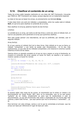 9.14.        Clasificar el contenido de un array
Todos los arrays están basados realmente en una clase del .NET Framework, (recuerda
que TODO en .NET Framework son clases, aunque algunas con un tratamiento especial)

La clase en las que se basan los arrays, es precisamente una llamada Array.

Y esta clase tiene una serie de métodos y propiedades, entre los cuales está el método
Sort, el cual sirve para clasificar el contenido de un array.

Para clasificar el array a, podemos hacerlo de dos formas:

a.Sort(a)

La variable a es un array, por tanto es del tipo Array y como tal, tiene el método Sort, el
cual se usa pasando como parámetro el array que queremos clasificar.

Pero esto puede parecer una redundancia, así que es preferible, por claridad, usar el
segundo método:

Array.Sort(a)

En el que usamos el método Sort de la clase Array. Este método es lo que se llama un
método "compartido" y por tanto se puede usar directamente... no te doy más
explicaciones, ya que esto de los métodos compartidos y de instancia lo veremos cuando
tratemos el tema de las clases.

Veamos ahora un ejemplo completo en el que se crea y asigna un array al declararla, se
muestra el contenido del array usando un bucle For Each, se clasifica y se vuelve a
mostrar usando un bucle For normal.
Sub Main()
    Dim a() As Integer = {1, 42, 15, 90, 2}
    '
    Console.WriteLine("Elementos del array a(): {0}", a.Length)
    '
    Dim i As Integer
    For Each i In a
        Console.WriteLine(i)
    Next
    '
    Console.WriteLine()
    '
    Array.Sort(a)
    '
    For i = 0 To a.Length - 1
        Console.WriteLine(a(i))
    Next
    '
    Console.WriteLine("Pulsa Intro para finalizar")
    Console.ReadLine()
End Sub
Si quieres saber más cosas de los arrays, te recomiendo que le eches un vistazo a la
documentación de Visual Studio .NET, pero no te preocupes, que no es que quiera
"quitarte" de en medio, simplemente es para que te acostumbres a usar la
documentación, ya que allí encontrarás más cosas y explicadas de una forma algo más
extensa y sobre todo formal... que aquí parece que nos lo tomamos a "cachondeo"... je,
je.

Para terminar con esta entrega, vamos a ver lo que te comentaba al principio: que los
arrays son tipos por referencia en lugar de tipos por valor.


                                            98
 