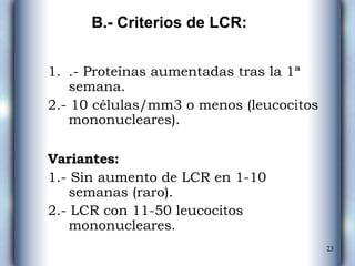 .- Proteínas aumentadas tras la 1ª semana. 2.- 10 células/mm3 o menos (leucocitos  mononucleares). Variantes: 1.- Sin aumento de LCR en 1-10 semanas  (raro). 2.- LCR con 11-50 leucocitos mononucleares . B.- Criterios de LCR: 