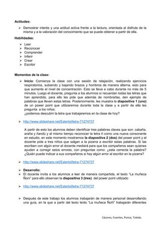 Cáceres, Fuentes, Ponce, Toledo.
Actitudes:
 Demostrar interés y una actitud activa frente a la lectura, orientada al disfrute de la
misma y a la valoración del conocimiento que se puede obtener a partir de ella.
Habilidades:
 Leer
 Reconocer
 Comprender
 Inferir
 Crear
 Escribir
Momentos de la clase:
 Inicio: Comienza la clase con una sesión de relajación, realizando ejercicios
respiratorios, subiendo y bajando brazos y hombros de manera alterna, esto para
que aumente el nivel de concentración. Esto se lleva a cabo durante no más de 5
minutos. Luego el docente, pregunta a los alumnos si recuerdan todas las letras que
han aprendido, para ello les pide que además de nombrarlas, den ejemplo de
palabras que lleven estas letras. Posteriormente, les muestra la diapositiva 1 (uno)
de un power point que utilizaremos durante toda la clase y a partir de ella les
pregunta a los niños:
¿podemos descubrir la letra que trabajaremos en la clase de hoy?
 http://www.slideshare.net/Estertol/letra-71274737
A partir de esto los alumnos deben identificar tres palabras claves que son: cabaña,
araña y ñandú y al mismo tiempo reconocer la letra ñ como una nueva consonante
en estudio, en este momento mostramos la diapositiva 2 (dos) del power point y el
docente pide a tres niños que salgan a la pizarra a escribir estas palabras. Si las
escriben con algún error el docente mediará para que los compañeros sean quienes
ayuden a corregir estos errores, con preguntas como: ¿esta correcta la palabra?
¿Quién puede indicar a sus compañeros si hay algún error al escribir en la pizarra?
 http://www.slideshare.net/Estertol/letra-71274737
 Desarrollo:
 El docente invita a los alumnos a leer de manera compartida, el texto “La muñeca
Ñoni” para ello observan la diapositiva 3 (tres) del power point utilizado
 http://www.slideshare.net/Estertol/letra-71274737
 Después de este trabajo los alumnos trabajarán de manera personal desarrollando
una guía, en la que a partir del texto leído “La muñeca Ñoñi” trabajarán diferentes
 