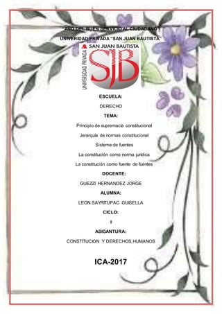1
“AÑO DEL BUEN SERVICIO AL CIUDADANO”
UNIVERIDAD PRIVADA “SAN JUAN BAUTISTA”
ESCUELA:
DERECHO
TEMA:
Principio de supremacía constitucional
Jerarquía de normas constitucional
Sistema de fuentes
La constitución como norma jurídica
La constitución como fuente de fuentes
DOCENTE:
GUEZZI HERNANDEZ JORGE
ALUMNA:
LEON SAYRITUPAC GUISELLA
CICLO:
II
ASIGANTURA:
CONSTITUCION Y DERECHOS HUMANOS
ICA-2017
 