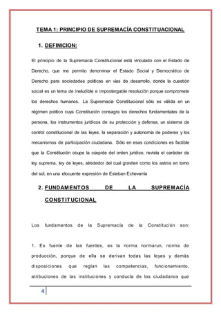 4
TEMA 1: PRINCIPIO DE SUPREMACÍA CONSTITUACIONAL
1. DEFINICION:
El principio de la Supremacía Constitucional está vinculado con el Estado de
Derecho, que me permito denominar el Estado Social y Democrático de
Derecho para sociedades políticas en vías de desarrollo, donde la cuestión
social es un tema de ineludible e impostergable resolución porque compromete
los derechos humanos. La Supremacía Constitucional sólo es válida en un
régimen político cuya Constitución consagra los derechos fundamentales de la
persona, los instrumentos jurídicos de su protección y defensa, un sistema de
control constitucional de las leyes, la separación y autonomía de poderes y los
mecanismos de participación ciudadana. Sólo en esas condiciones es factible
que la Constitución ocupe la cúspide del orden jurídico, revista el carácter de
ley suprema, ley de leyes, alrededor del cual graviten como los astros en torno
del sol, en una elocuente expresión de Esteban Echevarría
2. FUNDAMENTOS DE LA SUPREMACÍA
CONSTITUCIONAL
Los fundamentos de la Supremacía de la Constitución son:
1. Es fuente de las fuentes, es la norma normarun, norma de
producción, porque de ella se derivan todas las leyes y demás
disposiciones que reglan las competencias, funcionamiento,
atribuciones de las instituciones y conducta de los ciudadanos que
 