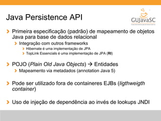 Java Persistence API 
Primeira especificação (padrão) de mapeamento de objetos 
Java para base de dados relacional 
Integração com outros frameworks 
Hibernate é uma implementação de JPA 
TopLink Essencials é uma implementação de JPA (RI) 
POJO (Plain Old Java Objects) à Entidades 
Mapeamento via metadados (annotation Java 5) 
Pode ser utilizado fora de containeres EJBs (ligthweigth 
container) 
Uso de injeção de dependência ao invés de lookups JNDI 
 