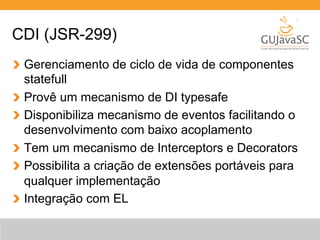 CDI (JSR-299) 
Gerenciamento de ciclo de vida de componentes 
statefull 
Provê um mecanismo de DI typesafe 
Disponibiliza mecanismo de eventos facilitando o 
desenvolvimento com baixo acoplamento 
Tem um mecanismo de Interceptors e Decorators 
Possibilita a criação de extensões portáveis para 
qualquer implementação 
Integração com EL 
 