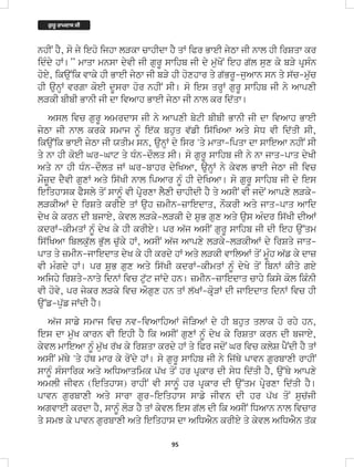 95
nhIN hY, so jy ieho ijhw lVkw cwhIdw hY qW iPr BweI jyTw jI nwl hI irSqw kr
idMdy hW[” mwqw mnsw dyvI jI gurU swihb jI dy mu`KoN ieh g`l sux ky bVy pRsMn
hoey, ikauNik vwky hI BweI jyTw jI bVy hI hoxhwr qy g`BrU-juAwn sn qy s`c-mu`c
hI aunHW vrgw koeI dUsrw hor nhIN sI[ so ies qrHW gurU swihb jI ny AwpxI
lVkI bIbI BwnI jI dw ivAwh BweI jyTw jI nwl kr id`qw[
Asl ivc gurU Amrdws jI ny AwpxI bytI bIbI BwnI jI dw ivAwh BweI
jyTw jI nwl krky smwj nUM ie`k bhuq v`fI is`iKAw Aqy syD vI id`qI sI,
ikauNik BweI jyTw jI XqIm sn, aunHW dy isr 'qy mwqw-ipqw dw swieAw nhIN sI
qy nw hI koeI Gr-Gwt qy DMn-dOlq sI[ so gurU swihb jI ny nw jwq-pwq dyKI
Aqy nw hI DMn-dOlq jW Gr-bwhr dyiKAw, aunHW ny kyvl BweI jyTw jI ivc
mOzUd dYvI guxW Aqy is`KI nwl ipAwr nUM hI dyiKAw[ so gurU swihb jI dy ies
ieiqhwsk PYsly qoN swnUM vI pRyrxw lYxI cwhIdI hY qy AsIN vI jdoN Awpxy lVky-
lVkIAW dy irSqy krIey qW auh zmIn-zwiedwq, nOkrI Aqy jwq-pwq Awid
dyK ky krn dI bjwey, kyvl lVky-lVkI dy SuB gux Aqy aus AMdr is`KI dIAW
kdrW-kImqW nUM dyK ky hI krIey[ pr A`j AsIN gurU swihb jI dI ieh au~qm
is`iKAw iblku`l Bu`l cu`ky hW, AsIN A`j Awpxy lVky-lVkIAW dy irSqy jwq-
pwq qy zmIn-jwiedwq dyK ky hI krdy hW Aqy lVkI vwilAW qoN mUMh A`f ky dwz
vI mMgdy hW[ pr SuB gux Aqy is`KI kdrW-kImqW nUM dyKy qoN ibnW kIqy gey
Aijhy irSqy-nwqy idnW ivc tu`t jWdy hn[ zmIn-zwiedwq cwhy iksy kol ikMnI
vI hovy, pr jykr lVky ivc AOgux hn qW l`KW-kRoVW dI jwiedwq idnW ivc hI
au~f-pu`f jWdI hY[
A`j swfy smwj ivc nv-ivAwihAW joiVAW dy hI bhuq qlwk ho rhy hn,
ies dw mu`K kwrn vI iehI hY ik AsIN guxW nUM dyK ky irSqw krn dI bjwey,
kyvl mwieAw nUM mu`K r`K ky irSqw krdy hW qy iPr jdoN Gr ivc klyS pYNdI hY qW
AsIN m`Qy 'qy h`Q mwr ky roNdy hW[ so gurU swihb jI ny ij`Qy pwvn gurbwxI rwhIN
swnUM sMswirk Aqy AiDAwqimk p`K qoN hr pRkwr dI syD id`qI hY, au~Qy Awpxy
AmlI jIvn (ieiqhws) rwhIN vI swnUM hr pRkwr dI au~qm pRyrxw id`qI hY[
pwvn gurbwxI Aqy swrw gur-ieiqhws swfy jIvn dI hr p`K qoN suc`jI
AgvweI krdw hY, swnUM loV hY qW kyvl ies g`l dI ik AsIN iDAwn nwl ivcwr
qy smJ ky pwvn gurbwxI Aqy ieiqhws dw AiDAYn krIey qy kyvl AiDAYn q`k
ਗ
ੁ ਰੂ ਰਾਮਦਾਸ ਜੀ
 
