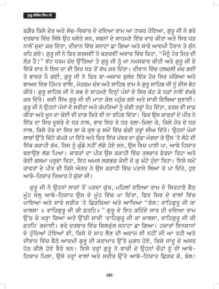 285
bZYr iksy dyr Aqy soc-ivcwr dy dieAw rwm Aw hwzr hoieAw, gurU jI ny Bry
drbwr iv`c ij`Qy auh Kloqy sn, sBnW dy swhmxy ie`k vwr kIqw Aqy isr DV
nwloN judw kr id`qw, dIvwn iv`c snwtw Cw igAw Aqy swry AwdmI hYrwn qy suMn
rih gey[ gurU jI ny iPr grjvIN qy kVkvIN Avwz iv`c ikhw, “mYƒ hor isr dI
loV hY?” J`t Drm cMd au~iTAw qy gurU jI ƒ jw nmskwr kIqI Aqy gurU jI dy
ie`ko vwr ny ies dw vI isr DV qoN v`K kr id`qw[ dIvwn iv`c hlclI m`c geI
qy BwjV pY geI, gurU jI ny iPr bw-Avwz bulMd ie`k hor isr mMigAw Aqy
bwAd ivc ihMmq rwie, mohkm cMd Aqy swihb rwm ny gurU swihb jI nUM sIs Byt
kIqy[ gurU swihb jI ny sB dy swhmxy ienHW pMjW dy isr k`t ky DVW nwloN v`Kry
kr id`qy[ keI is`K gurU jI dI mwqw kol phuMc gey Aqy swrI iviQAw suxweI[
gurU jI ny auhnW pMjW dy srIrW Aqy k`piVAW ƒ cMgI qrHW Doh id`qw, PrS vI sw&
kIqw Aqy KUn dw koeI vI dwg ikqy vI nw rihx id`qw[ iPr aus kwPrW dy pIr ny
ie`k dw isr dUsry dy DV nwl, Bwv isr qy DV rlw-imlw ky, iksy hor dy DV
nwl, iksy hor dw isr lw ky kuJ ku smyN iv`c cMgI qrHW sIA id`qy[ auhnW pMjW
lwSW au~qy ic`ty k`pVy pw id`qy Aqy iPr ie`k p`Qr dw kUMfw mMgvw ky aus 'qy lohy dI
ie`k kVwhI r`K, ijs ƒ kuMfy nhIN l`gy hoey sn, aus ivc pwxI pw, Awby ihXwq
bxwaux l`g ipAw[ kwPrW dw pIr aus kVwhI iv`c qlvwr Pyrdw irhw Aqy
koeI klmw pVHdw irhw, ieh Aml lgBg koeI do ku GMty huMdw irhw[ iesy smyN
kwPrW dy pIr dI iksy AOrq ny aus kVwhI iv`c pqwsy ilAw ky pw id`qy, hux
Awby-ihXwq iqAwr ho cu`kw sI[
gurU jI ny auhnW lwSW qoN pVdw cu`k, pihlW dieAw rwm dy isrhwxy bYT
mUMh KolH Awby-ihXwq aus dy mUMh iv`c pw id`qw, iPr isr dy vwlW iv`c
pwieAw Aqy swry srIr 'qy iCVikAw Aqy AwiKAw “bol! vwihgurU jI kw
^wlsw ] vwihgurU jI kI &qih]” gurU dy ieh kihMdy swr hI dieAw rwm
au~T ky KVHw igAw Aqy au~cI swrI 'vwihgurU jI kw ^wlsw, vwihgurU jI kI
&qih' gjweI[ Bry drbwr iv`c iblku`l snwtw Cw igAw[ hzwrW ienswnW
dy huMidAW hoieAW vI, iksy dy swh lYx dI Avwj vI nhIN sI Aw rhI Aqy
dIvwn iv`c bYTy AwdmI gurU dI krwmwq au~qy mugD hoey, iksy jwdU dy Asr
hyT kIly hoey bYTy sn[ iesy qrHW gurU ny bwkI dy auhnW cOhW ƒ vI Awby-
ihXwq iplw, ausy qrHW vwlW Aqy srIr au~qy Awby-ihXwq iCVk ky, bol!
ਗ
ੁ ਰੂ ਗੋਿਬੰਦ ਿਸੰਘ ਜੀ
 