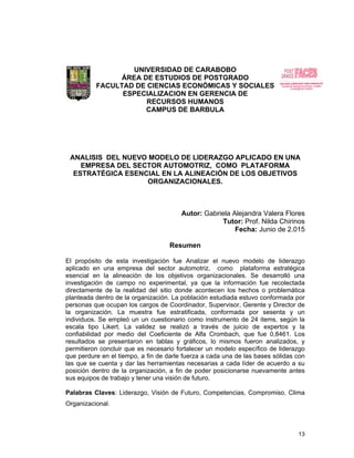 13
UNIVERSIDAD DE CARABOBO
ÁREA DE ESTUDIOS DE POSTGRADO
FACULTAD DE CIENCIAS ECONÓMICAS Y SOCIALES
ESPECIALIZACION EN GERENCIA DE
RECURSOS HUMANOS
CAMPUS DE BARBULA
ANALISIS DEL NUEVO MODELO DE LIDERAZGO APLICADO EN UNA
EMPRESA DEL SECTOR AUTOMOTRIZ, COMO PLATAFORMA
ESTRATÉGICA ESENCIAL EN LA ALINEACIÓN DE LOS OBJETIVOS
ORGANIZACIONALES.
Autor: Gabriela Alejandra Valera Flores
Tutor: Prof. Nilda Chirinos
Fecha: Junio de 2.015
Resumen
El propósito de esta investigación fue Analizar el nuevo modelo de liderazgo
aplicado en una empresa del sector automotriz, como plataforma estratégica
esencial en la alineación de los objetivos organizacionales. Se desarrolló una
investigación de campo no experimental, ya que la información fue recolectada
directamente de la realidad del sitio donde acontecen los hechos o problemática
planteada dentro de la organización. La población estudiada estuvo conformada por
personas que ocupan los cargos de Coordinador, Supervisor, Gerente y Director de
la organización. La muestra fue estratificada, conformada por sesenta y un
individuos. Se empleó un un cuestionario como instrumento de 24 items, según la
escala tipo Likert. La validez se realizó a través de juicio de expertos y la
confiabilidad por medio del Coeficiente de Alfa Crombach, que fue 0,8461. Los
resultados se presentaron en tablas y gráficos, lo mismos fueron analizados, y
permitieron concluir que es necesario fortalecer un modelo específico de liderazgo
que perdure en el tiempo, a fin de darle fuerza a cada una de las bases sólidas con
las que se cuenta y dar las herramientas necesarias a cada líder de acuerdo a su
posición dentro de la organización, a fin de poder posicionarse nuevamente antes
sus equipos de trabajo y tener una visión de futuro.
Palabras Claves: Liderazgo, Visión de Futuro, Competencias, Compromiso, Clima
Organizacional.
 