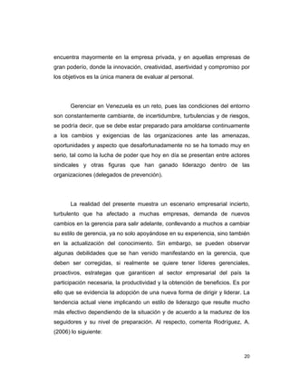 20
encuentra mayormente en la empresa privada, y en aquellas empresas de
gran poderío, donde la innovación, creatividad, asertividad y compromiso por
los objetivos es la única manera de evaluar al personal.
Gerenciar en Venezuela es un reto, pues las condiciones del entorno
son constantemente cambiante, de incertidumbre, turbulencias y de riesgos,
se podría decir, que se debe estar preparado para amoldarse continuamente
a los cambios y exigencias de las organizaciones ante las amenazas,
oportunidades y aspecto que desafortunadamente no se ha tomado muy en
serio, tal como la lucha de poder que hoy en día se presentan entre actores
sindicales y otras figuras que han ganado liderazgo dentro de las
organizaciones (delegados de prevención).
La realidad del presente muestra un escenario empresarial incierto,
turbulento que ha afectado a muchas empresas, demanda de nuevos
cambios en la gerencia para salir adelante, conllevando a muchos a cambiar
su estilo de gerencia, ya no solo apoyándose en su experiencia, sino también
en la actualización del conocimiento. Sin embargo, se pueden observar
algunas debilidades que se han venido manifestando en la gerencia, que
deben ser corregidas, si realmente se quiere tener líderes gerenciales,
proactivos, estrategas que garanticen al sector empresarial del país la
participación necesaria, la productividad y la obtención de beneficios. Es por
ello que se evidencia la adopción de una nueva forma de dirigir y liderar. La
tendencia actual viene implicando un estilo de liderazgo que resulte mucho
más efectivo dependiendo de la situación y de acuerdo a la madurez de los
seguidores y su nivel de preparación. Al respecto, comenta Rodríguez, A.
(2006) lo siguiente:
 
