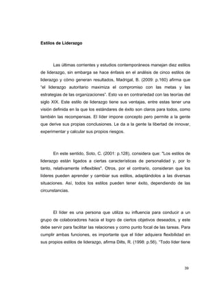 39
Estilos de Liderazgo
Las últimas corrientes y estudios contemporáneos manejan diez estilos
de liderazgo, sin embarga se hace énfasis en el análisis de cinco estilos de
liderazgo y cómo generan resultados, Madrigal, B. (2009: p.160) afirma que
“el liderazgo autoritario maximiza el compromiso con las metas y las
estrategias de las organizaciones”. Esto va en contrariedad con las teorías del
siglo XIX. Este estilo de liderazgo tiene sus ventajas, entre estas tener una
visión definida en la que los estándares de éxito son claros para todos, como
también las recompensas. El líder impone concepto pero permite a la gente
que derive sus propias conclusiones. Le da a la gente la libertad de innovar,
experimentar y calcular sus propios riesgos.
En este sentido, Soto, C. (2001: p.128), considera que: "Los estilos de
liderazgo están ligados a ciertas características de personalidad y, por lo
tanto, relativamente inflexibles". Otros, por el contrario, consideran que los
líderes pueden aprender y cambiar sus estilos, adaptándolos a las diversas
situaciones. Así, todos los estilos pueden tener éxito, dependiendo de las
circunstancias.
El líder es una persona que utiliza su influencia para conducir a un
grupo de colaboradores hacia el logro de ciertos objetivos deseados, y este
debe servir para facilitar las relaciones y como punto focal de las tareas. Para
cumplir ambas funciones, es importante que el líder adquiera flexibilidad en
sus propios estilos de liderazgo, afirma Dilts, R. (1998: p.56). “Todo líder tiene
 