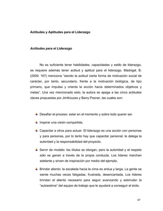 47
Actitudes y Aptitudes para el Liderazgo
Actitudes para el Liderazgo
No es suficiente tener habilidades, capacidades y estilo de liderazgo,
se requiere además tener actitud y aptitud para el liderazgo. Madrigal, B.
(2009: 167) menciona “siendo la actitud cierta forma de motivación social de
carácter, por tanto, secundario, frente a la motivación biológica, de tipo
primario, que impulsa y orienta la acción hacia determinados objetivos y
metas”. Una vez mencionado esto, la autora se apega a las cinco actitudes
claves propuestas por JimKouzes y Barry Posner, las cuales son:
Desafiar el proceso: estar en el momento y sobre todo querer ser.
Inspirar una visión compartida.
Capacitar a otros para actuar. El liderazgo es una acción con personas
y para personas, por lo tanto hay que capacitar personal, le delega la
autoridad y la responsabilidad del proyecto.
Servir de modelo: los títulos se otorgan, pero la autoridad y el respeto
sólo se ganan a través de la propia conducta. Los líderes marchan
adelante y sirven de inspiración por medio del ejemplo.
Brindar aliento: la escalada hacia la cima es ardua y larga. La gente se
siente muchas veces fatigadas, frustrada, desencantada. Los líderes
brindan el aliento necesario para seguir avanzando y estimulan la
“autoestima” del equipo de trabajo que le ayudará a conseguir el éxito.
 