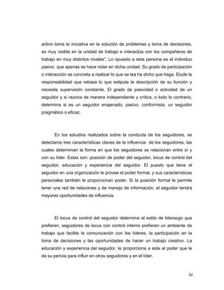 52
activo toma la iniciativa en la solución de problemas y toma de decisiones,
es muy visible en la unidad de trabajo e interactúa con los compañeros de
trabajo en muy distintos niveles”. Lo opuesto a esta persona es el individuo
pasivo que apenas se hace notar en dicha unidad. Su grado de participación
o interacción se concreta a realizar lo que se lea ha dicho que haga. Elude la
responsabilidad que rebasa lo que estipula la descripción de su función y
necesita supervisión constante. El grado de pasividad o actividad de un
seguidor y si razona de manera independiente y crítica, o todo lo contrario,
determina si es un seguidor enajenado, pasivo, conformista, un seguidor
pragmático o eficaz.
En los estudios realizados sobre la conducta de los seguidores, se
detectaros tres características claves de la influencia de los seguidores, las
cuales determinan la forma en que los seguidores se relacionan entre sí y
con su líder. Estas son: posición de poder del seguidor, locus de control del
seguidor, educación y experiencia del seguidor. El puesto que tiene el
seguidor en una organización le provee el poder formal, y sus características
personales también le proporcionan poder. Si la posición formal le permite
tener una red de relaciones y de manejo de información, el seguidor tendrá
mayores oportunidades de influencia.
El locus de control del seguidor determina el estilo de liderazgo que
prefieren, seguidores de locus con control interno prefieren un ambiente de
trabajo que facilite la comunicación con los líderes, la participación en la
toma de decisiones y las oportunidades de hacer un trabajo creativo. La
educación y experiencia del seguidor, le proporciona a este el poder que le
da su pericia para influir en otros seguidores y en el líder.
 