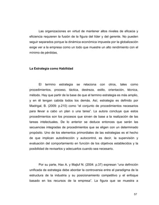 57
Las organizaciones en virtud de mantener altos niveles de eficacia y
eficiencia requieren la fusión de la figura del líder y del gerente. No pueden
seguir separados porque la dinámica económica impuesta por la globalización
exige ver a la empresa como un todo que muestre un alto rendimiento con el
mínimo de pérdidas.
La Estrategia como Habilidad
El termino estrategia se relaciona con otros, tales como
procedimientos, proceso, táctica, destreza, estilo, orientación, técnica,
método. Hay que partir de la base de que el termino estrategia es más amplio,
y en él tengan cabida todos los demás. Así, estrategia es definido por
Madrigal, B. (2009: p.210) como “el conjunto de procedimientos necesarios
para llevar a cabo un plan o una tarea”. La autora concluye que estos
procedimientos son los procesos que sirven de base a la realización de las
tareas intelectuales. De lo anterior se deduce entonces que serán las
secuencias integradas de procedimientos que se eligen con un determinado
propósito. Uno de los elementos primordiales de las estrategias es el hecho
de que implican autodirección y autocontrol, es decir, la supervisión y
evaluación del comportamiento en función de los objetivos establecidos y la
posibilidad de revisarlos y adecuarlos cuando sea necesario.
Por su parte, Hax A. y Majluf N. (2004: p.37) expresan “una definición
unificada de estrategia debe abordar la controversia entre el paradigma de la
estructura de la industria y su posicionamiento competitivo y el enfoque
basado en los recursos de la empresa”. La figura que se muestra a
 
