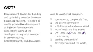 Java to JavaScript compiler.
❏ open-source, completely free,
❏ the active community,
❏ still developed and maintained
❏ lots of tools and libs around
❏ GWT.create, GWTcon ,
conferences,
❏ used by thousands of
developers around the world,
❏ ...
GWT?
Development toolkit for building
and optimizing complex browser-
based applications. Its goal is to
enable productive development
of high-performance web
applications without the
developer having to be an expert
in browser quirks,
XMLHttpRequest, and JavaScript.
 