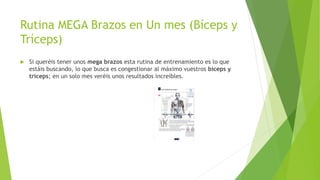 Rutina MEGA Brazos en Un mes (Bíceps y
Tríceps)
 Si queréis tener unos mega brazos esta rutina de entrenamiento es lo que
estáis buscando, lo que busca es congestionar al máximo vuestros bíceps y
tríceps; en un solo mes veréis unos resultados increíbles.
 