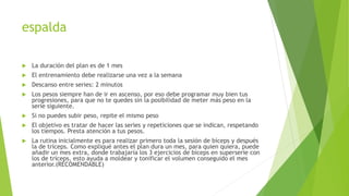 espalda
 La duración del plan es de 1 mes
 El entrenamiento debe realizarse una vez a la semana
 Descanso entre series: 2 minutos
 Los pesos siempre han de ir en ascenso, por eso debe programar muy bien tus
progresiones, para que no te quedes sin la posibilidad de meter más peso en la
serie siguiente.
 Si no puedes subir peso, repite el mismo peso
 El objetivo es tratar de hacer las series y repeticiones que se indican, respetando
los tiempos. Presta atención a tus pesos.
 La rutina inicialmente es para realizar primero toda la sesión de bíceps y después
la de tríceps. Como expliqué antes el plan dura un mes, para quien quiera, puede
añadir un mes extra, donde trabajaría los 3 ejercicios de bíceps en superserie con
los de tríceps, esto ayuda a moldear y tonificar el volumen conseguido el mes
anterior.(RECOMENDABLE)
 