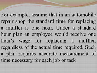 For example, assume that in an automobile
repair shop the standard time for replacing
a muffler is one hour. Under a standard
hour plan an employee would receive one
hour's wage for replacing a muffler,
regardless of the actual time required. Such
a plan requires accurate measurement of
time necessary for each job or task
 
