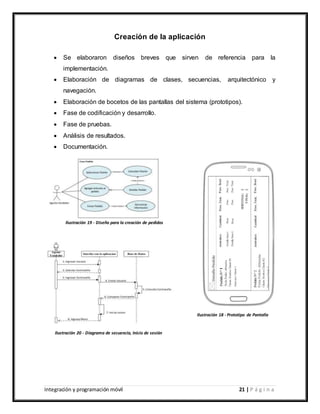 Integración y programación móvil 21 | P á g i n a
Creación de la aplicación
 Se elaboraron diseños breves que sirven de referencia para la
implementación.
 Elaboración de diagramas de clases, secuencias, arquitectónico y
navegación.
 Elaboración de bocetos de las pantallas del sistema (prototipos).
 Fase de codificación y desarrollo.
 Fase de pruebas.
 Análisis de resultados.
 Documentación.
Ilustración 19 - Diseño para la creación de pedidos
Ilustración 20 - Diagrama de secuencia, Inicio de sesión
Ilustración 18 - Prototipo de Pantalla
 