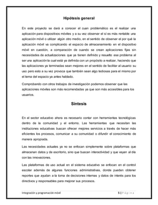 Integración y programación móvil 5 | P á g i n a
Hipótesis general
En este proyecto se dará a conocer el cuan problemático es el realizar una
aplicación para dispositivos móviles y a su vez observar el sí es más rentable una
aplicación móvil o utilizar algún otro medio, en el sentido de observar el por qué la
aplicación móvil va complicando el espacio de almacenamiento en el dispositivo
móvil en cuestión, a comparación de cuando se crean aplicaciones fijas sin
necesidades de actualizaciones que ya tienen definido y resuelto ese problema al
ser una aplicación la cual está ya definida con un propósito a realizar, haciendo que
las aplicaciones ya terminadas sean mejores en el sentido de facilitar al usuario su
uso pero esto a su vez provoca que también sean algo tediosas para el mismo por
el tema del espacio ya antes hablado.
Comprobando con otros trabajos de investigación podemos observar que las
aplicaciones móviles son más recomendadas ya que son más accesibles para los
usuarios.
Síntesis
En el sector educativo ahora es necesario contar con herramientas tecnológicas
dentro de la comunidad y el entorno. Las herramientas que necesitan las
instituciones educativas buscan ofrecer mejores servicios a través de hacer más
eficientes los procesos, comunicar a su comunidad o difundir el conocimiento de
manera apropiada.
Las necesidades actuales ya no se enfocan simplemente sobre plataformas que
almacenan datos y de escritorio, sino que buscan interactividad y que vayan al día
con las innovaciones.
Las plataformas de uso actual en el sistema educativo se enfocan en el control
escolar además de algunas funciones administrativas, donde pueden obtener
reportes que ayudan a la toma de decisiones internas y datos de interés para los
directivos y responsables para mejorar sus procesos.
 