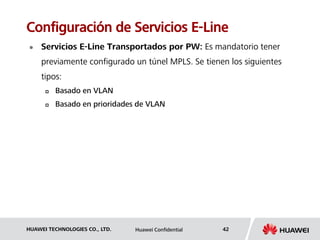 HUAWEI TECHNOLOGIES CO., LTD. Huawei Confidential 42
Configuración de Servicios E-Line
 Servicios E-Line Transportados por PW: Es mandatorio tener
previamente configurado un túnel MPLS. Se tienen los siguientes
tipos:
 Basado en VLAN
 Basado en prioridades de VLAN
 