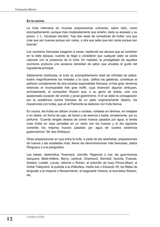 En la cocina
La trufa interviene en muchas preparaciones culinarias, sobre todo, como
acompañamiento, aunque más moderadamente que antaño, dada su escasez y su
precio. J. L. Vaudoyer escribió: “hay dos razas de comedores de trufas: una que
cree que son buenas porque son caras, y otra que sabe que son caras porque son
buenas”.
Los cocineros franceses exageran a veces, repitiendo los abusos que se cometían
en la belle époque, cuando se llegó a considerar que cualquier plato se podía
valorizar con la presencia de la trufa. En realidad, la prodigalidad de aquellos
cocineros producía una excesiva densidad de sabor que anulaba el gusto del
ingrediente principal.
Sabiamente dosificada, la trufa es acompañamiento ideal de infinidad de platos:
ilustra magníficamente los timbales y la caza, califica las gelatinas, constituye el
perfecto complemento de otra excelsa especialidad francesa, el foie gras: tenemos
entonces el incomparable foie gras truffé, cuya invención algunos atribuyen,
erróneamente, al compositor Rossini que, a su genio de artista, unió una
apasionada vocación de orondo y jovial gastrónomo. A él se debe la consagración
por la académica cocina francesa de un plato originariamente italiano, los
macarrones con trufas, que en el Piamonte se elaboran con trufa blanca.
En cocina, las trufas se utilizan crudas o cocidas, cortadas en láminas, en rodajitas
o en dados, en forma de jugo, de fumet o de esencia y hasta, simplemente, por su
perfume: “Cuando tengáis deseos de comer huevos pasados por agua, si tenéis
unas trufas en casa ponedlas en un cesto con los huevos y al día siguiente
comeréis los mejores huevos pasados por agua de vuestra existencia
gastronómica” (M. des Ombiaux).
Otras preparaciones en que entra la trufa, a parte de las reseñadas, preparaciones
de huevos y las ensaladas ricas, llevan las denominaciones más fastuosas, platos
Périgueux o a la perigordina.
Las salsas: diplomótica, financiera, Joinville, Regencia o rica; las guarniciones
banquera, Belle-Héléne, Berny, cardinal, Chambord, Demidof, favorita, Frascati,
Godard, Lorette, Lúculo, reforma o Rohan; el solomillo de buey Prince-Albert, el
timbal Talleyrand, la pularda a la d'Albufera, medio luto o Eduardo VII, los filetes de
lenguado a la imperial o Renacimiento, el bogavante Victoria, el tournedos Rossini,
etc.
 