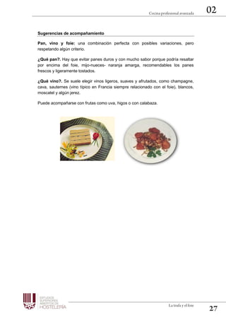 Sugerencias de acompañamiento
Pan, vino y foie: una combinación perfecta con posibles variaciones, pero
respetando algún criterio.
¿Qué pan?. Hay que evitar panes duros y con mucho sabor porque podría resaltar
por encima del foie, mijo-nueces- naranja amarga, recomendables los panes
frescos y ligeramente tostados.
¿Qué vino?. Se suele elegir vinos ligeros, suaves y afrutados, como champagne,
cava, sauternes (vino típico en Francia siempre relacionado con el foie), blancos,
moscatel y algún jerez.
Puede acompañarse con frutas como uva, higos o con calabaza.
 