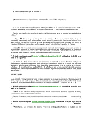 e) Período de servicios que se cancela; y,
f) Nombre completo del representante del empleador que suscribe la liquidación.
A su vez el depositario deberá informar al trabajador titular de la cuenta CTS sobre su nuevo saldo,
indicando la fecha del último depósito, en un plazo no mayor de 15 días calendario de efectuado éste.
Para los efectos laborales se entiende realizado el depósito en la fecha en la que el empleador lo lleva
a cabo."
Artículo 30.- En caso que el trabajador no encontrare conforme la liquidación efectuada por el
empleador, el trabajador podrá observarla por escrito, debiendo el empleador proceder a su revisión en el
plazo máximo de tres días útiles de recibida la observación, comunicando el resultado por escrito al
trabajador. Si éste no lo encontrare conforme podrá recurrir a la Autoridad Inspectiva de Trabajo.
Artículo 31.- Todo incremento de remuneraciones que importe el abono de algún reintegro por compensación por tiempo de
servicios, deberá depositarse sin intereses, dentro de los quince días posteriores a la fecha de publicación de la disposición
gubernamental, o de la firma del convenio colectivo, o de la notificación de la resolución de la Autoridad Administrativa de Trabajo, o
de la fecha en que se hizo efectiva la decisión unilateral del empleador, según corresponda.(*)
(*) Artículo modificado por el Artículo 1 del Decreto Legislativo Nº 857 publicado el 04-10-96, cuyo
texto es el siguiente:
"Artículo 31.- Todo incremento de remuneraciones que importe el abono de algún reintegro de
compensación por tiempo de servicios, debe depositarse sin intereses, dentro de los quince días naturales
posteriores a la fecha de publicación de la disposición gubernamental, o de la firma de la convención
colectiva, o de la notificación del laudo arbitral, o de la fecha en que se hizo efectiva la decisión unilateral
del empleador o de cualquier otra forma de conclusión de la negociación colectiva que señale la ley, según
corresponda."
DEPOSITARIOS
Artículo 32.- Las instituciones donde puede efectuarse el depósito son las bancarias, financieras, cooperativas de ahorro y
crédito, mutuales y Cajas Municipales de Ahorro y Crédito, siempre que se encuentren supervisadas por la Superintendencia de
Banca y Seguros o, de no estarlo, siempre que dichos depósitos cuenten con un seguro o garantía hipotecaria suficientes. El depósito
se identificará bajo la denominación"Depósito Compensación por Tiempo de Servicios No...", o"Depósito C.T.S. No...".(*)
(*) Artículo modificado por el Artículo 1 del Decreto Legislativo Nº 857 publicado el 04-10-96, cuyo
texto es el siguiente:
" Artículo 32.- Las instituciones donde puede efectuarse el depósito son las bancarias, financieras, cooperativas de ahorro y
crédito, mutuales, cajas municipales de ahorro y crédito.
El depósito se identificará bajo la denominación"Depóstio Compensación por Tiempo de Servicios Nº .........", o"Depósito CTS Nº
...." (*)
(*) Artículo modificado por el Artículo único de la Ley Nº 27006 publicada el 03-12-98, cuyo texto es
el siguiente:
"Artículo 32.- Las empresas del Sistema Financiero donde puede efectuarse el depósito son las
 