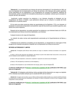 "Artículo 41.- La compensación por el tiempo de servicios devengada al 31 de diciembre de 1990, así
como los depósitos de la compensación por tiempo de servicios y sus intereses sólo pueden garantizar
sumas adeudadas por los trabajadores a sus empleadores por concepto de préstamos, adelantos de
remuneración, venta o suministro de mercadería producida por su empleador, siempre que no excedan en
conjunto del 50% del beneficio.
Igualmente, pueden garantizar los préstamos y sus intereses otorgados al trabajador por las
Cooperativas de Ahorro y Crédito a que pertenence siempre que en conjunto no exceda del límite
establecido en el párrafo anterior.
En los casos que estas acreencias deban ser garantizadas por los Depósitos CTS y sus intereses, el
empleador lo comunicará al depositario acompañando copia del documento que acredite la garantía, para
efectos del control respectivo.
Respecto de los depositarios, se pueden garantizar los préstamos y sus intereses hasta con el 50% de
la compensación por tiempo de servicios depositada y sus intereses.
Cualquier exceso es de cargo del depositario.
La violación de estas normas será especialmente sancionada por la Superintendencia de Banca y
Seguros.
Tratándose de los préstamos concedidos por los depositarios, su otorgamiento en modo alguno limita
el pago de los intereses que genera el depósito de la compensación por tiempo de servicios."
RETIROS AUTORIZADOS Y LIMITES
Artículo 42.- El trabajador podrá efectuar retiros parciales con cargo a su depósito e intereses acumulados en los siguientes
casos:
a) Hasta un 20% de libre disposición del trabajador. Para efectuar el primer retiro deberá haber transcurrido no menos de dos
años de realizado el primer depósito en cualquier depositario;
b) Hasta un 50% para adquisición, construcción o ampliación o reparación de vivienda única del trabajador;
c) Hasta un 10% del depósito por matrimonio civil del trabajador; y,
d) Hasta el 10% del depósito en caso de fallecimiento del cónyuge, padres o hijos del trabajador.(*)
(*) Artículo modificado por el Artículo 1 del Decreto Legislativo Nº 857 publicado el 04-10-96, cuyo
texto es el siguiente:
"Artículo 42. -El trabajador podrá efectuar retiros parciales de libre disposición con cargo a su depósito
CTS e intereses acumulados siempre que no exceda del 50% de los mismos."
Artículo 43.- En ningún caso los retiros a que se refiere el artículo anterior podrán exceder en su conjunto del 50% del total de
la compensación por tiempo de servicios depositada y sus intereses. El cálculo se efectuará a la fecha en que el trabajador solicite
al depositario el retiro parcial.(*)
(*) Artículo modificado por el Artículo 1 del Decreto Legislativo Nº 857 publicado el 04-10-96, cuyo
texto es el siguiente:
 