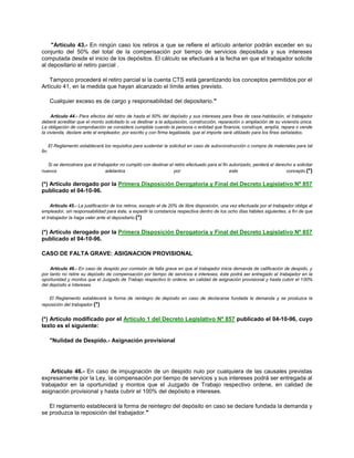 "Artículo 43.- En ningún caso los retiros a que se refiere el artículo anterior podrán exceder en su
conjunto del 50% del total de la compensación por tiempo de servicios depositada y sus intereses
computada desde el inicio de los depósitos. El cálculo se efectuará a la fecha en que el trabajador solicite
al depositario el retiro parcial .
Tampoco procederá el retiro parcial si la cuenta CTS está garantizando los conceptos permitidos por el
Artículo 41, en la medida que hayan alcanzado el límite antes previsto.
Cualquier exceso es de cargo y responsabilidad del depositario."
Artículo 44.- Para efectos del retiro de hasta el 50% del depósito y sus intereses para fines de casa-habitación, el trabajador
deberá acreditar que el monto solicitado lo va destinar a la adquisición, construcción, reparación o ampliación de su vivienda única.
La obligación de comprobación se considera cumplida cuando la persona o entidad que financia, construye, amplía, repara o vende
la vivienda, declare ante el empleador, por escrito y con firma legalizada, que el importe será utilizado para los fines señalados.
El Reglamento establecerá los requisitos para sustentar la solicitud en caso de autoconstrucción o compra de materiales para tal
fin.
Si se demostrara que el trabajador no cumplió con destinar el retiro efectuado para el fin autorizado, perderá el derecho a solicitar
nuevos adelantos por este concepto.(*)
(*) Artículo derogado por la Primera Disposición Derogatoria y Final del Decreto Legislativo Nº 857
publicado el 04-10-96.
Artículo 45.- La justificación de los retiros, excepto el de 20% de libre disposición, una vez efectuada por el trabajador obliga al
empleador, sin responsabilidad para éste, a expedir la constancia respectiva dentro de los ocho días hábiles siguientes, a fin de que
el trabajador la haga valer ante el depositario.(*)
(*) Artículo derogado por la Primera Disposición Derogatoria y Final del Decreto Legislativo Nº 857
publicado el 04-10-96.
CASO DE FALTA GRAVE: ASIGNACION PROVISIONAL
Artículo 46.- En caso de despido por comisión de falta grave en que el trabajador inicia demanda de calificación de despido, y
por tanto no retire su depósito de compensación por tiempo de servicios e intereses, éste podrá ser entregado al trabajador en la
oportunidad y montos que el Juzgado de Trabajo respectivo lo ordene, en calidad de asignación provisional y hasta cubrir el 100%
del depósito e intereses.
El Reglamento establecerá la forma de reintegro de depósito en caso de declararse fundada la demanda y se produzca la
reposición del trabajador.(*)
(*) Artículo modificado por el Artículo 1 del Decreto Legislativo Nª 857 publicado el 04-10-96, cuyo
texto es el siguiente:
"Nulidad de Despido.- Asignación provisional
Artículo 46.- En caso de impugnación de un despido nulo por cualquiera de las causales previstas
expresamente por la Ley, la compensación por tiempo de servicios y sus intereses podrá ser entregada al
trabajador en la oportunidad y montos que el Juzgado de Trabajo respectivo ordene, en calidad de
asignación provisional y hasta cubrir el 100% del depósito e intereses.
El reglamento establecerá la forma de reintegro del depósito en caso se declare fundada la demanda y
se produzca la reposición del trabajador."
 