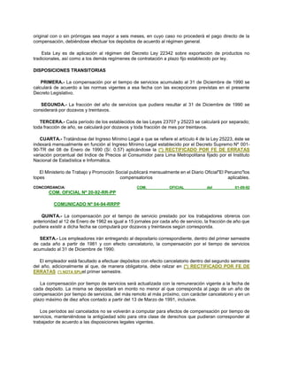 original con o sin prórrogas sea mayor a seis meses, en cuyo caso no procederá el pago directo de la
compensación, debiéndose efectuar los depósitos de acuerdo al régimen general.
Esta Ley es de aplicación al régimen del Decreto Ley 22342 sobre exportación de productos no
tradicionales, así como a los demás regímenes de contratación a plazo fijo establecido por ley.
DISPOSICIONES TRANSITORIAS
PRIMERA.- La compensación por el tiempo de servicios acumulado al 31 de Diciembre de 1990 se
calculará de acuerdo a las normas vigentes a esa fecha con las excepciones previstas en el presente
Decreto Legislativo.
SEGUNDA.- La fracción del año de servicios que pudiera resultar al 31 de Diciembre de 1990 se
considerará por dozavos y treintavos.
TERCERA.- Cada período de los establecidos de las Leyes 23707 y 25223 se calculará por separado;
toda fracción de año, se calculará por dozavos y toda fracción de mes por treintavos.
CUARTA.- Tratándose del Ingreso Mínimo Legal a que se refiere el artículo 4 de la Ley 25223, éste se
indexará mensualmente en función al Ingreso Mínimo Legal establecido por el Decreto Supremo Nº 001-
90-TR del 08 de Enero de 1990 (S/. 0.57) aplicándose la (*) RECTIFICADO POR FE DE ERRATAS
variación porcentual del Indice de Precios al Consumidor para Lima Metropolitana fijado por el Instituto
Nacional de Estadística e Informática.
El Ministerio de Trabajo y Promoción Social publicará mensualmente en el Diario Oficial"El Peruano"los
topes compensatorios aplicables.
CONCORDANCIA: COM. OFICIAL del 01-09-92
COM. OFICIAL Nº 20-92-RR-PP
COMUNICADO Nº 04-94-RRPP
QUINTA.- La compensación por el tiempo de servicio prestado por los trabajadores obreros con
anterioridad al 12 de Enero de 1962 es igual a 15 jornales por cada año de servicio, la fracción de año que
pudiera existir a dicha fecha se computará por dozavos y treintavos según corresponda.
SEXTA.- Los empleadores irán entregando al depositario correspondiente, dentro del primer semestre
de cada año a partir de 1981 y con efecto cancelatorio, la compensación por el tiempo de servicios
acumulado al 31 de Diciembre de 1990.
El empleador está facultado a efectuar depósitos con efecto cancelatorio dentro del segundo semestre
del año, adicionalmente al que, de manera obligatoria, debe ralizar en (*) RECTIFICADO POR FE DE
ERRATAS (*) NOTA SPIJel primer semestre.
La compensación por tiempo de servicios será actualizada con la remuneración vigente a la fecha de
cada depósito. La misma se depositará en monto no menor al que corresponda al pago de un año de
compensación por tiempo de servicios, del más remoto al más próximo, con carácter cancelatorio y en un
plazo máximo de diez años contado a partir del 13 de Marzo de 1991, inclusive.
Los períodos así cancelados no se volverán a computar para efectos de compensación por tiempo de
servicios, manteniéndose la antigüedad sólo para otra clase de derechos que pudieran corresponder al
trabajador de acuerdo a las disposiciones legales vigentes.
 
