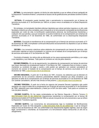 SETIMA.- La remuneración vigente a la fecha de cada depósito a que se refiere el tercer parágrafo de
la Disposición Transitoria Anterior, comprende el dozavo de las gratificaciones percibidas durante el último
año.
OCTAVA.- El empleador puede transferir total o parcialmente la compensación por el tiempo de
servicios acumulado al 31 de Diciembre de 1990 en un plazo menor al señalado en la Sexta Disposición
Transitoria.
Sin embargo, si el empleador decidiera efectuar depósitos que cubran períodos mayores a un año, está
facultado a hacerlo por años completos, pero incluyendo en la remuneración computable las bonificaciones
especiales por costo de vida, la bonificación suplementaria adicional, las bonificaciones transitorias y
cualquier otra que perciba y que por excepción no tuviera incidencia en la compensación por el tiempo de
servicios acumulado al 31 de Diciembre de 1990, de conformidad con la Decimoquinta Disposición
Transitoria.
NOVENA.- Concluida la transferencia de la compensación por el tiempo de servicios acumulado al 31
de Diciembre de 1990, el empleador continuará efectuando exclusivamente los depósitos a que se refiere
el Artículo 21 de esta Ley.
DECIMA.- Los convenios colectivos sobre adelantos de compensación por tiempo de servicios, sólo
continuarán vigentes en tanto el empleador no culmine con el traslado de la compensación por el tiempo
de servicios acumulado al 31 de Diciembre de 1990.
Concluido el traslado, los retiros sólo se efectuarán en los casos expresamente permitidos y con cargo
a sus depósitos y sus intereses. Todo pacto en contrario es nulo de pleno derecho.
DECIMO PRIMERA.- En vía de regularización, los adelantos de compensación por tiempo de servicios
que hayan efectuado los empleadores hasta el 12 de Marzo de 1991, cualquiera fuere el motivo o causa,
mantienen su condición de pago a cuenta y sólo podrán ser aplicados con carácter cancelatorio al
momento de concluir el traslado de la compensación por el tiempo de servicios acumulado al 31 de
Diciembre de 1990.(*) RECTIFICADO POR FE DE ERRATAS
DECIMO SEGUNDA.- A partir del 13 de Marzo de 1991, inclusive, los adelantos que se efectúen en
cumplimiento de los convenios colectivos preexistentes deberán realizarse por años completos y se
aplicarán al saldo de la compensación por el tiempo de servicios acumulado al 31 de Diciembre de 1990
con carácter cancelatorio, del año más remoto al más próximo. (*) RECTIFICADO POR FE DE ERRATAS
DECIMO TERCERA.- A partir de la fecha de vigencia del presente Decreto Legislativo sólo podrá
otorgarse con cargo al saldo de la compensación por el tiempo de servicios acumulado al 31 de Diciembre
de 1990, adelantos para casa-habitación y hasta por el 50% de dicho saldo. Todo pacto en contrario es
nulo de pleno derecho.
DECIMO CUARTA.- En los casos contemplados en las Décimo Segunda y Décimo Tercera (*)
RECTIFICADO POR FE DE ERRATAS disposiciones transitorias la compensación por el tiempo de
servicios acumulado al 31 de Diciembre de 1990 se calcula incluyendo las remuneraciones a que se refiere
la Disposición Transitoria siguiente.
DECIMO QUINTA.- Los incrementos de remuneraciones bajo la modalidad de Bonificaciones
Especiales por Costo de Vida otorgadas (*) RECTIFICADO POR FE DE ERRATAS o que se otorguen
hasta el mes de Diciembre de 1991, de conformidad a las disposiciones legales vigentes, sean de origen
legal, convencional o voluntarias, se incorporarán a la remuneración básica transcurrido un año de su
otorgamiento.
 