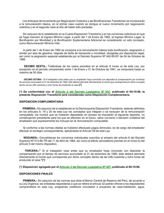 Los Anticipos de Incremento por Negociación Colectiva y las Bonificaciones Transitorias se incorporarán
a la remuneración básica, en el primer caso cuando se otorgue el nuevo incremento por negociación
colectiva y en el segundo caso al año de haber sido pactadas.
Sin perjuicio de lo establecido en la Cuarta Disposición Transitoria y en los convenios colectivos en que
se haga mención al Ingreso Mínimo Legal, a partir del 1 de Enero de 1992, el Ingreso Mínimo Legal, la
Bonificación por Movilidad y la Bonificación Suplementaria Adicional se considerarán un sólo concepto,
como Remuneración Mínima Vital.
A partir del 1 de Enero de 1992 se incorpora a la remuneración básica toda bonificación, asignación o
similar por alza de gasolina, reajuste de tarifa de transporte o movilidad, otorgadas por disposición legal,
así como la asignación especial establecida por el Decreto Supremo Nº 442-85-EF de 04 de Octubre de
1985.
DECIMO SEXTA.- Tratándose de los casos previstos en el artículo 8 inciso a) de esta Ley, por
excepción en el período comprendido entre 1 de Enero y 31 de Octubre de 1991, se computará hasta un
máximo de 50 días.
DECIMO SETIMA.- Si el trabajador cesa antes que su empleador haya concluido con depositar la compensación por el tiempo
de servicios acumulado al 31 de diciembre de 1990, éste deberá abonarle directamente el monto que corresponda por dicho concepto
dentro de las (48) cuarenta y ocho horas de producido el cese.(*)
(*) De conformidad con el Artículo 2 del Decreto Legislativo Nº 857, publicado el 04-10-96, la
presente Disposición Transitoria será considerada como Disposición Complementaria.
DISPOSICION COMPLEMENTARIA
PRIMERA.- Sin perjuicio de lo establecido en la Decimoquinta Disposición Transitoria, estando definidos
en los artículos 9, 19 y 20 de esta Ley los conceptos que integran o se excluyen de la remuneración
computable, los montos que se hubieren depositado en exceso se imputarán al siguiente depósito, no
constituyendo precedente para los que se efectúen en el futuro, salvo convenio o decisión unilateral del
empleador que expresamente los incluyan en la remuneración computable.
Si conforme a las normas citadas se hubieren efectuado pagos diminutos, es de cargo del empleador
efectuar el reintegro correspondiente, aplicándose el Artículo 59 de esta Ley.
SEGUNDA.- Convalídanse los convenios individuales suscritos al amparo del artículo 8 del Decreto
Supremo Nº 013-84-TR del 11 de Abril de 1984, así como el efecto cancelatorio previsto en el inciso b) del
artículo 5 del mismo dispositivo.
TERCERA.-" Si el trabajador cesa antes que su empleador haya concluido con depositar la
compensación por el tiempo de servicios acumulado al 31 de diciembre de 1990, éste deberá abonarle
directamente el monto que corresponda por dicho concepto dentro de las (48) cuarenta y ocho horas de
producido el cese."(*)
(*) Disposición agregada por el Artículo 3 del Decreto Legislativo Nº 857, publicado el 04-10-96.
DISPOSICIONES FINALES
PRIMERA.- Sin perjuicio de las normas que dicta el Banco Central de Reserva del Perú, de acuerdo a
su Ley Orgánica, las entidades depositarias a que se refiere el artículo 32 podrán ofrecer a los depositantes
comprendidos en esta Ley, programas crediticios vinculados a proyectos de casa-habitación, agua,
 