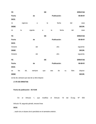 FE DE ERRATAS
Fecha de Publicación: 08-08-91
DICE:
rá vigencia a la fecha del cese
DEBE DECIR:
rá la vigente a la fecha del cese
FE DE ERRATAS
Fecha de Publicación: 08-08-91
DICE:
Octubre del año siguiente:
DEBE DECIR:
Octubre del año siguiente;
FE DE ERRATAS
Fecha de Publicación: 08-08-91
DICE:
se les dé, siempre que sea de su libre disposi-
DEBE DECIR:
se les dé, siempre que sea de su libre disposi-
(*) FE DE ERRATAS
Fecha de publicación : 30.10.96
En el Artículo 1, que modifica el Artículo 18 del D.Leg. Nº 650
Artículo 18, segundo párrafo, tercera línea
DICE:
...razón de un dozavo de lo percibido en el semestre anterior.
 