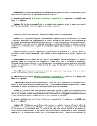 Artículo 22.- Los depósitos que efectúe el empleador deberán realizarse dentro de los primeros quince
días naturales de los meses de Mayo y Noviembre de cada año.(*)
(*) Artículo modificado por el Artículo 1 del Decreto Legislativo Nª 857 publicado el 04-10-96, cuyo
texto es el siguiente:
"Artículo 22.- Los depósitos que efectúe el empleador deben realizarse dentro de los primeros quince
(15) días naturales de los meses de mayo y noviembre de cada año.
Si el último día es inhábil el depósito puede efectuarse el primer día hábil siguiente."
Artículo 23.- El trabajador que ingrese a prestar servicios deberá comunicar a su empleador, por escrito
y bajo cargo, en un plazo que no excederá del 30 de Abril o 31 de Octubre según su fecha de ingreso, el
nombre del depositario que ha elegido, el tipo de cuenta y moneda en que deberá efectuarse el depósito.
Si el trabajador no cumple con esta obligación el empleador efectuará el depósito en cualquiera de las
instituciones permitidas por esta Ley, bajo la modalidad de depósito a plazo fijo por el período más largo
permitido.
Además el trabajador deberá elegir entre los depositarios que domicilien en la provincia donde se
encuentre ubicado su centro de trabajo. De no haberlo, en los de la provincia más próxima o de más fácil
acceso.
Artículo 24.- El depósito deberá ser efectuado por el empleador a nombre del trabajador y, a elección
individual a éste, en moneda nacional o extranjera. En este último caso el empleador, a su elección,
efectuará directamente el depósito en moneda extranjera o entregará la moneda nacional al depositario
elegido con instrucciones en tal sentido, siendo de cargo del depositario efectuar la transacción
correspondiente.
Artículo 25.- Elegido el depositario el trabajador podrá decidir que una parte de la compensación por tiempo de servicios se
deposite en moneda nacional y otra en moneda extranjera.(*)
(*) Artículo modificado por el Artículo 1 del Decreto Legislativo Nº 857 publicado el 04-10-96, cuyo
texto es el siguiente:
"Artículo 25.- Elegido el depositario el trabajdor puede decir que una parte de la compensación por
tiempo de servicios se deposite en moneda nacional y otra en moneda extranjera. Los depósitos, una vez
efectuados no pueden ser motivo de convenio individual a cargo del empleador."
Artículo 26.- El trabajador puede disponer libremente y en cualquier momento el traslado del monto acumulado de su
compensación por tiempo de servicios e intereses de uno a otro depositario, notificando de tal decisión a su empleador. Este, en el
plazo de ocho días hábiles cursará al depositario las instrucciones correspondientes, el que deberá efectuar el traslado directamente
al nuevo depositario designado por el trabajador dentro de los quince días hábiles de notificado.(*)
(*) Artículo modificado por el Artículo 1 del Decreto Legislativo Nº 857 publicado el 04-10-96, cuyo
texto es el siguiente:
"Artículo 26. - El trabajador puede disponer libremente y en cualquier momento el traslado del monto
acumulado de su compensación por tiempo de servicios e intereses de uno a otro depositario, notificando
de tal decisión a su empleador. Este, en el plazo de ocho días hábiles cursará al depositario las
instrucciones correspondientes, el que deberá efectuar el traslado directamente al nuevo depositario
designado por el trabajador dentro de los quince días hábiles de notificado. La demora del depositario en
 