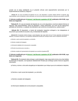 cumplir con el plazo establecido en el presente artículo será especialmente sancionada por la
Superintendencia de Banca y Seguros."
Artículo 27.- En caso de traslado del depósito de uno a otro depositario, el primero deberá informar al segundo, bajo
responsabilidad, sobre los depósitos y retiros efectuados, así como de las retenciones judiciales por alimentos que pudieran existir.(*)
(*) Artículo modificado por el Artículo 1 del Decreto Legislativo Nº 857 publicado el 04-10-96, cuyo
texto es el siguiente:
"Artículo 27.- En caso de traslado del depósito de uno a otro depositario, el primero deberá informar al
segundo, bajo responsabilidad, sobre los depósitos y retiros efectuados, así como de las retenciones
judiciales por alimentos, o cualquier otra afectación que conforme a la presente ley pudiera existir."
Artículo 28.- El depositario, a través del empleador respectivo entregará a los trabajadores el
documento que acredite de acuerdo a ley, la titularidad del depósito.
Artículo 29.- El empleador deberá entregar a cada trabajador, bajo cargo dentro de las 72 horas siguientes de efectuado el
depósito, la constancia respectiva y una liquidación debidamente firmada que contenga cuando menos la siguiente información:
a) Nombre o razón social del empleador y su domicilio;
b) Nombre completo del trabajador;
c) Información detallada de la remuneración computable;
d) Período de servicios que se cancela; y,
e) Nombre completo del representante del empleador que suscribe la liquidación.(*)
(*) Artículo modificado por el Artículo 1 del Decreto Legislativo Nº 857 publicado el 04-10-96, cuyo
texto es el siguiente:
"Artículo 29.- El empleador debe entregar a cada trabajador, bajo cargo,dentro de los cinco días hábiles
de efectuado el depósito, una liquidación debidamente firmada que contenga cuando menos la siguiente
información:
a) Fecha y número u otra seña otorgada por el depositario que indique que se ha realizado el depósito;
b) Nombre o razón social del empleador y su domicilio;
c) Nombre completo del trabajador;
d) Información detallada de la remuneración computable;
 