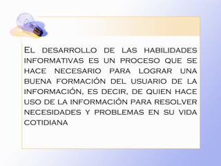 El desarrollo de las habilidades informativas es un proceso que se hace necesario para lograr una buena formación del usuario de la información, es decir, de quien hace uso de la información para resolver necesidades y problemas en su vida cotidiana  