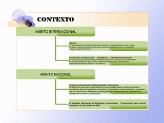CONTEXTO AMBITO NACIONAL Congreso Internacional de Bibliotecología e Información  El objetivo de este evento es sensibilizar a los principales actores  públicos y privados,  vinculados a temas de gestión de información y conocimiento, sobre los efectos y el impacto  que las Ciencias de la Información pueden generar en el desarrollo de la Sociedad de la  Información en el Perú y en el mundo  III Jornadas Nacionales de Bibliotecas Universitarias  &quot;Conocimiento para innovar&quot;  Arequipa, 5 y 6 de octubre del 2007  AMBITO INTERNACIONAL UNESCO En la Declaración Mundial sobre la Educación, se hace un especial énfasis a formar y educar  en base a métodos educativos innovadores en donde  el pensamiento crítico y la creatividad juegan un papel determinante.. ASOCIACIÓN  DE BIBLIOTECAS  ACADÉMICAS  Y DE INVESTIGACIÓN  (ACRL) En el caso específico de desarrollo de habilidades informativas considera como fundamentales  los procesos académicos que se llevan a cabo por los bibliotecarios,  a fin de que las  instituciones educativas cumplan con sus objetivos.  