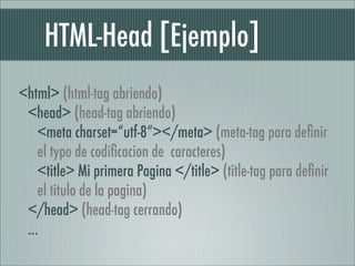 HTML-Head [Ejemplo]
<html> (html-tag abriendo)
 <head> (head-tag abriendo)
    <meta charset=“utf-8“></meta> (meta-tag para deﬁnir
    el typo de codiﬁcacion de caracteres)
    <title> Mi primera Pagina </title> (title-tag para deﬁnir
    el titulo de la pagina)
 </head> (head-tag cerrando)
 ...
 