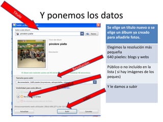 Y ponemos los datos
               Se elige un título nuevo o se 
               elige un álbum ya creado 
               para añadirle fotos.

               Elegimos la resolución más 
               pequeña
               640 píxeles: blogs y webs

               Público o no incluído en la 
               lista ( si hay imágenes de los 
               peques)

               Y le damos a subir
 
