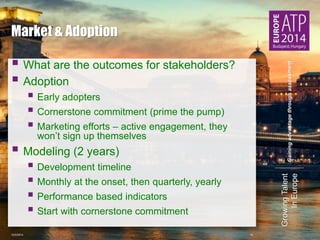 Gaining advantage through assessment 
Growing Talent 
In Europe 
Market & Adoption 
 
What are the outcomes for stakeholders? 
 
Adoption 
 
Early adopters 
 
Cornerstone commitment (prime the pump) 
 
Marketing efforts – active engagement, they 
won’t sign up themselves 
 
Modeling (2 years) 
 
Development timeline 
 
Monthly at the onset, then quarterly, yearly 
 
Performance based indicators 
 
Start with cornerstone commitment 
10/2/2014 12 
 