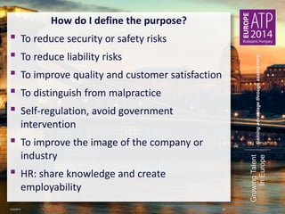 Gaining advantage through assessment 
Growing Talent 
In Europe 
How do I define the purpose? 
▪ To reduce security or safety risks 
▪ To reduce liability risks 
▪ To improve quality and customer satisfaction 
▪ To distinguish from malpractice 
▪ Self-regulation, avoid government 
intervention 
▪ To improve the image of the company or 
industry 
▪ HR: share knowledge and create 
employability 
10/2/2014 20 
 