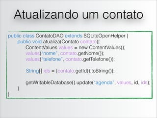 Atualizando um contato
public class ContatoDAO extends SQLiteOpenHelper {
public void atualiza(Contato contato){
ContentValues values = new ContentValues();
values(“nome”, contato.getNome());
values(“telefone”, contato.getTelefone());
String[] ids = {contato.getId().toString()};
!

getWritableDatabase().update(“agenda”, values, id, ids);
}
}

 