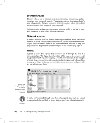 114 PART 2 Putting Security Testing in Motion
0003943679.INDD 114 Trim size: 7.375 in × 9.25 in June 4, 2018 6:33 AM
COUNTERMEASURES
The only reliable way to eliminate weak password storage is to use only applica-
tions that store passwords securely. This practice may not be practical, but it’s
your only guarantee that your passwords are secure. Another option is to instruct
users not to store their passwords when prompted.
Before upgrading applications, contact your software vendor to see how it man-
ages passwords, or search for a third-party solution.
Network analyzer
A network analyzer sniffs the packets traversing the network, which is what the
bad guys do if they can gain control of a computer, tap into your wireless network,
or gain physical network access to set up their network analyzer. If they gain
physical access, they can look for a network jack on the wall and plug right in.
TESTING
Figure 8-4 shows how crystal-clear passwords can be through the eyes of a
­
network analyzer. This figure shows how Cain  Abel (www.oxid.it/cain.html)
can glean thousands of passwords going across the network in a matter of a ­
couple
of hours. As you can see in the left pane, these clear text password vulnerabilities
can apply to FTP, web, Telnet, and more. (The actual usernames and passwords
are blurred to protect them.)
If traffic isn’t tunneled through some form of encrypted link (such as a virtual
private network, Secure Shell, or Secure Sockets Layer), it’s vulnerable to attack.
FIGURE 8-4:
Using Cain  Abel
to capture
passwords going
across the
network.
 