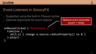 Event Listeners in GroovyFX
>   Supported using the built-in Closure syntax
>   Optional arguments for event objects          Optional event parameter
                                                       {event -> body}

onMouseClicked { MouseEvent e ->
  timeline {
    at(3.s) { change e.source.radiusProperty() to 0 }
  }.play()
}



                                                                             29
 
